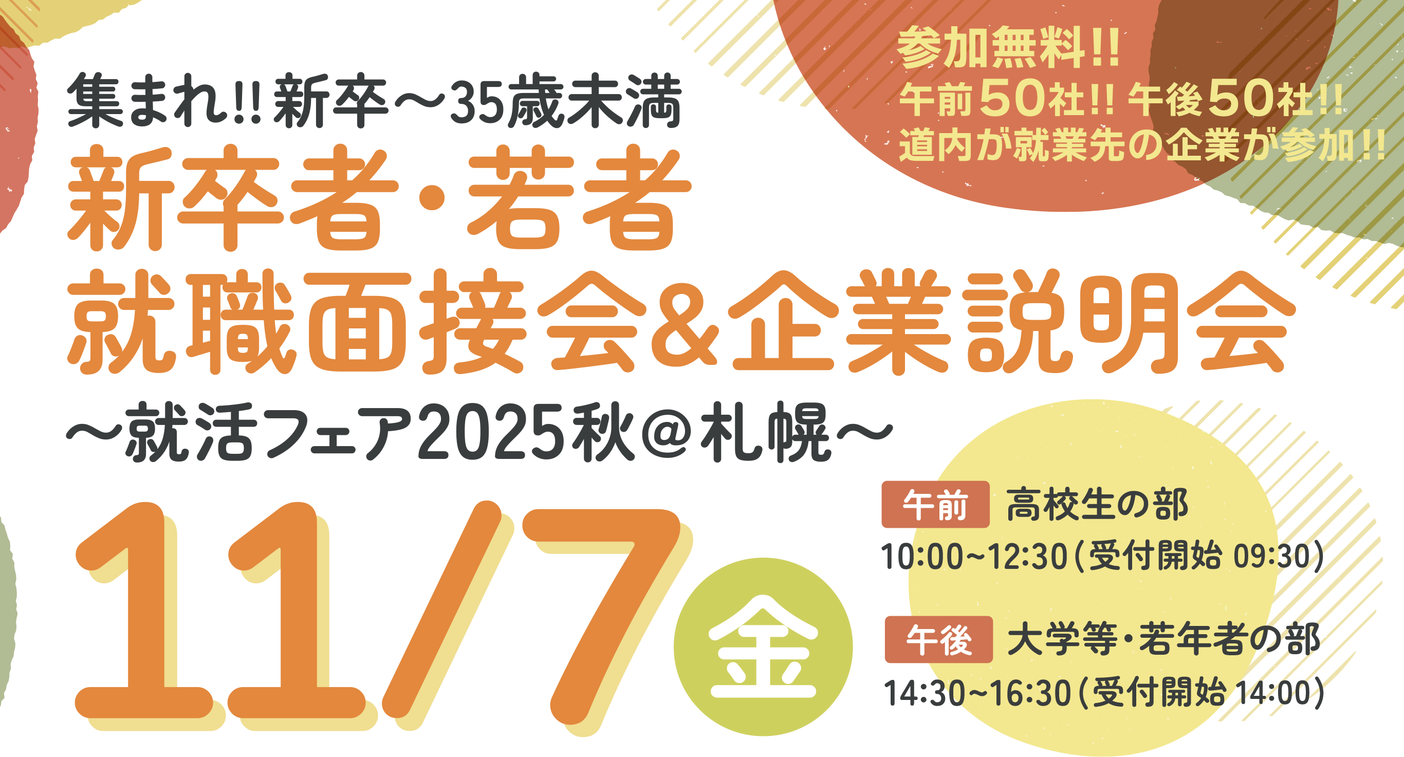 参加無料!! 午前50社!!午後50社!! 道内が就業先の企業が参加!! 集まれ!!新卒〜35歳未満 新卒者・若者 就職面接会&企業説明会〜就活フェア2025秋@札幌〜2025年11月7日金曜日in札幌パークホテルB2パークプラザ 午前：高校生の部 10:00〜12:30（受付開始 9:30） 午後：大学等・若年者の部 14:30〜16:30（受付開始 14:00）