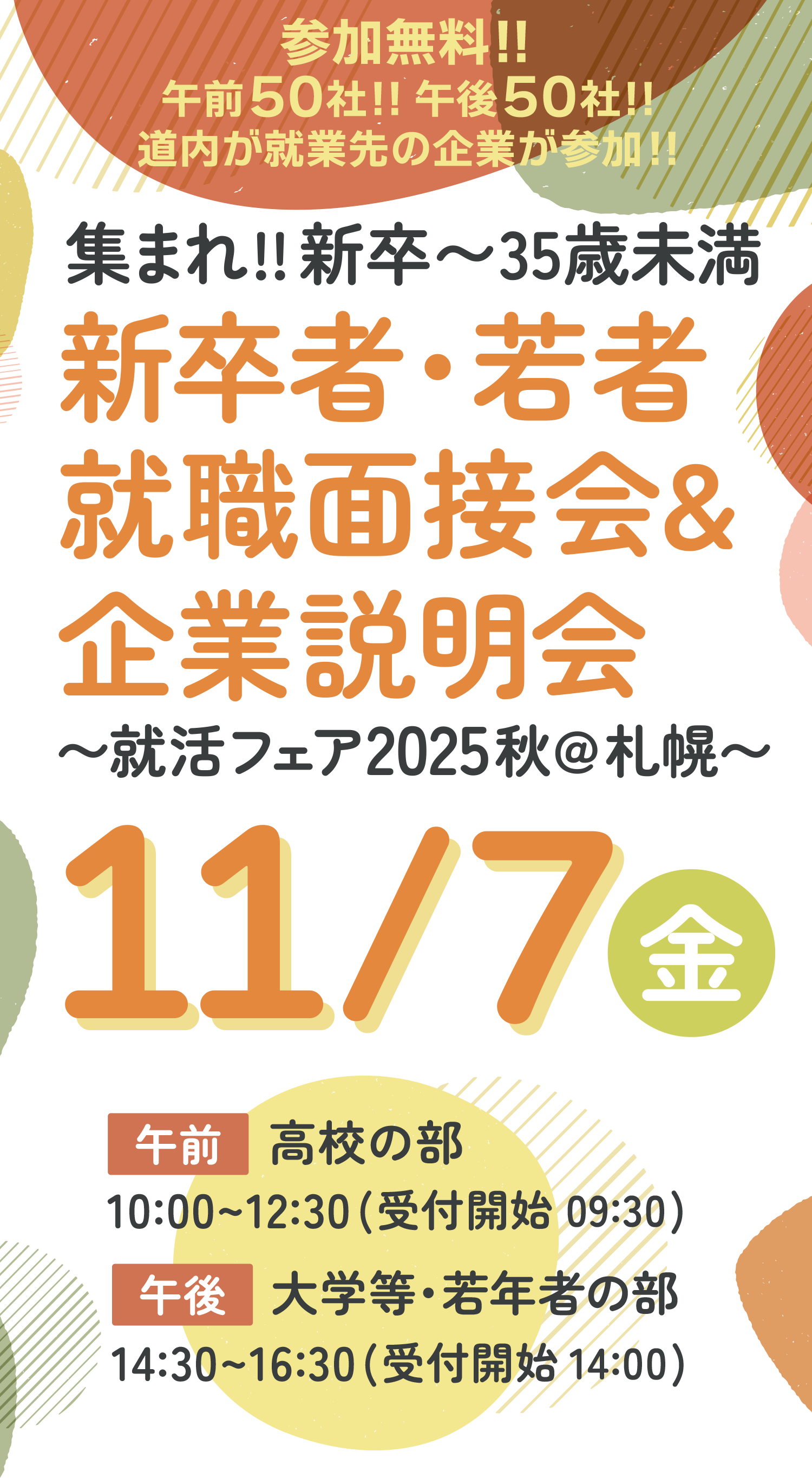 参加無料!! 午前50社!!午後50社!! 道内が就業先の企業が参加!! 集まれ!!新卒〜35歳未満 新卒者・若者 就職面接会&企業説明会〜就活フェア2025秋@札幌〜2025年11月7日金曜日in札幌パークホテルB2パークプラザ 午前：高校生の部 10:00〜12:30（受付開始 9:30） 午後：大学等・若年者の部 14:30〜16:30（受付開始 14:00）