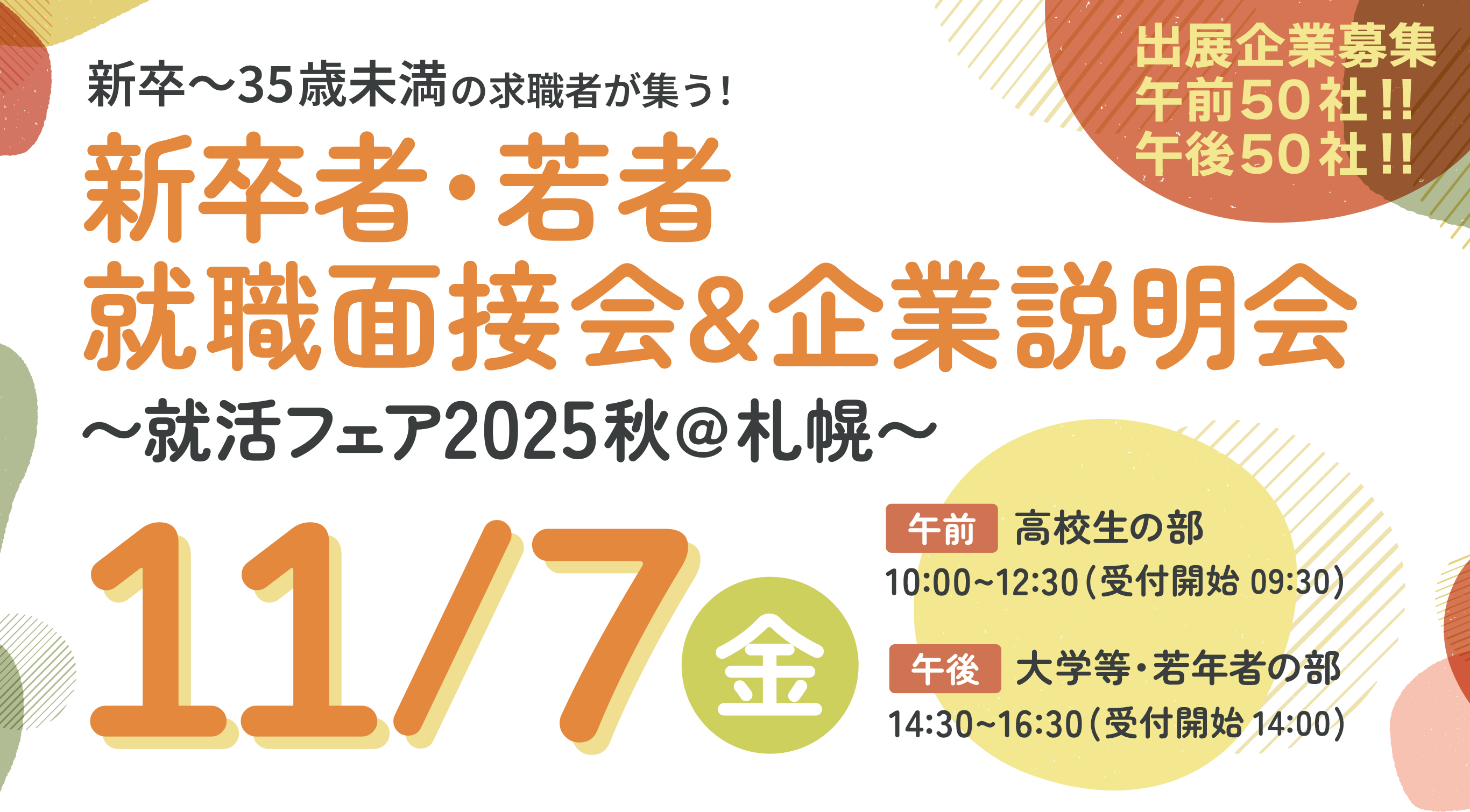 出展企業募集 午前50社!!午後50社!! 就活フェ2025秋@札幌 新卒〜35歳未満の求職者が集う！就職面接会&企業説明会〜就活フェア2025秋@札幌〜2025年11月7日金曜日in札幌パークホテルB2パークプラザ 午前：高校の部 10:00〜12:30（受付開始 9:30） 午後：大学等の部 14:30〜16:30（受付開始 14:00）