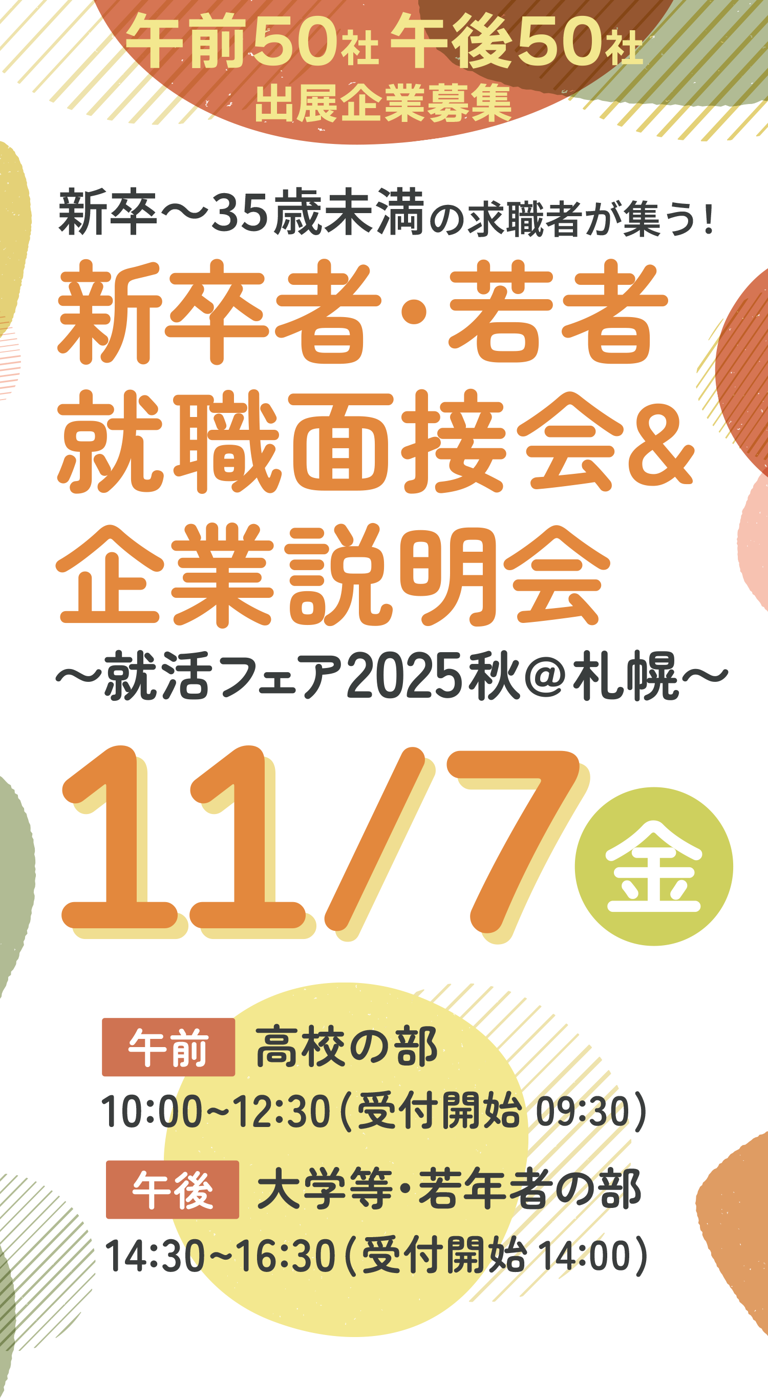 出展企業募集 午前50社!!午後50社!! 就活フェ2025秋@札幌 新卒〜35歳未満の求職者が集う！就職面接会&企業説明会〜就活フェア2025秋@札幌〜2025年11月7日金曜日in札幌パークホテルB2パークプラザ 午前：高校の部 10:00〜12:30（受付開始 9:30） 午後：大学等の部 14:30〜16:30（受付開始 14:00）